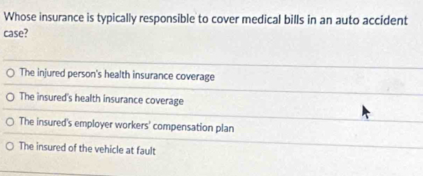 Whose insurance is typically responsible to cover medical bills in an auto accident
case?
The injured person's health insurance coverage
The insured's health insurance coverage
The insured's employer workers' compensation plan
The insured of the vehicle at fault