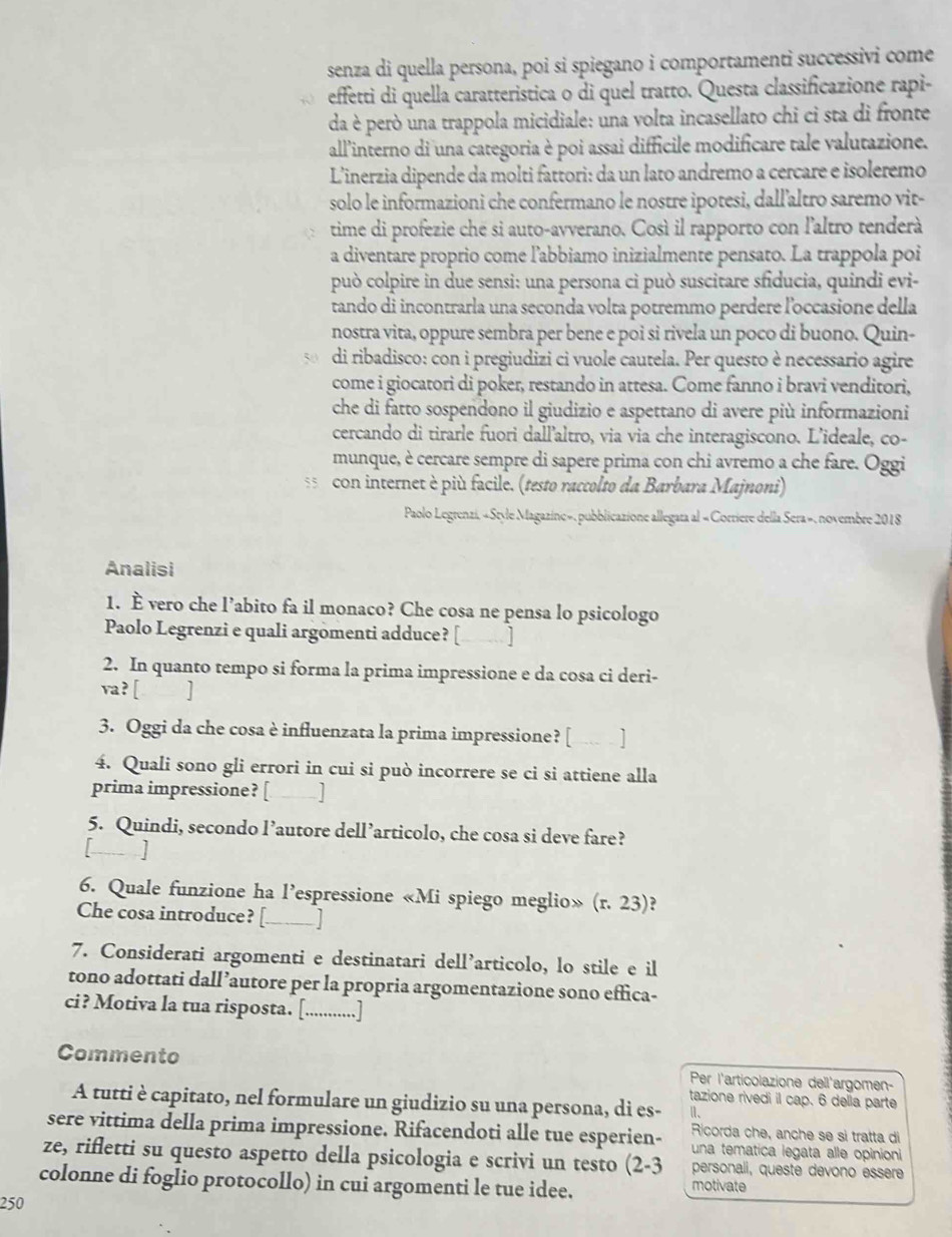 senza di quella persona, poi si spiegano i comportamenti successivi come
effetti di quella caratteristica o di quel tratto. Questa classificazione rapi-
da è però una trappola micidiale: una volta incasellato chi ci sta di fronte
all'interno di una categoria è poi assai difficile modificare tale valutazione.
Linerzia dipende da molti fattori: da un lato andremo a cercare e isoleremo
solo le informazioni che confermano le nostre ipotesi, dall'altro saremo vit-
time di profezie che si auto-avverano. Così il rapporto con l'altro tenderà
a diventare proprio come l’abbiamo inizialmente pensato. La trappola poi
può colpire in due sensi: una persona ci può suscitare sfiducia, quindi evi-
tando di incontrarla una seconda volta potremmo perdere l'occasione della
nostra vita, oppure sembra per bene e poi si rivela un poco di buono. Quin-
di ribadisco: con i pregiudizi ci vuole cautela. Per questo è necessario agire
come i giocatori di poker, restando in attesa. Come fanno i bravi venditori,
che di fatto sospendono il giudizio e aspettano di avere più informazioni
cercando di tirarle fuori dall’altro, via via che interagiscono. L’ideale, co-
munque, è cercare sempre di sapere prima con chi avremo a che fare. Oggi
con internet è più facile. (testo raccolto da Barbara Majnoni)
Paolo Legrenzi, «Style Magazine», pubblicazione allegara al « Corriere della Sera», novembre 2018
Analisi
1. È vero che l’abito fa il monaco? Che cosa ne pensa lo psicologo
Paolo Legrenzi e quali argomenti adduce? [_ ]
2. In quanto tempo si forma la prima impressione e da cosa ci deri-
va? [ ]
3. Oggi da che cosa è influenzata la prima impressione? [ ... ]
4. Quali sono gli errori in cui si può incorrere se ci si attiene alla
prima impressione? [ J
5. Quindi, secondo l’autore dell’articolo, che cosa si deve fare?
[- ]
6. Quale funzione ha l’espressione «Mi spiego meglio» (r. 23)?
Che cosa introduce? [_ J
7. Considerati argomenti e destinatari dell’articolo, lo stile e il
tono adottati dall’autore per la propria argomentazione sono effica-
ci? Motiva la tua risposta. [.............]
Commento Per l'articolazione dell'argomen-
tazione rivedi il cap. 6 della parte
A tutti è capitato, nel formulare un giudizio su una persona, di es- Ⅱ、
Ricorda che, anche se sì tratta d
sere vittima della prima impressione. Rifacendoti alle tue esperien- una tematica legata alle opinioni
ze, rifletti su questo aspetto della psicologia e scrivi un testo (2-3 personali, queste devono essère
colonne di foglio protocollo) in cui argomenti le tue idee. motivate
250