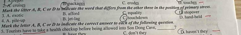 A. cruises B.packages C. erodes D. touches 
Mark the letter A, B, C or D to indicate the word that differs from the other three in the position of primary stress.
3. A. exotic B. afford C. equality D stopover
4. A. pile-up B. jet-lag C touchdown D. hand-held
Mark the letter A, B, C or D to indicate the correct answer to each of the following question.
5. Tourists have to take a health checkup before being allowed into Son Dong Cave, _?
B. have the C. don’t they D. haven't they_