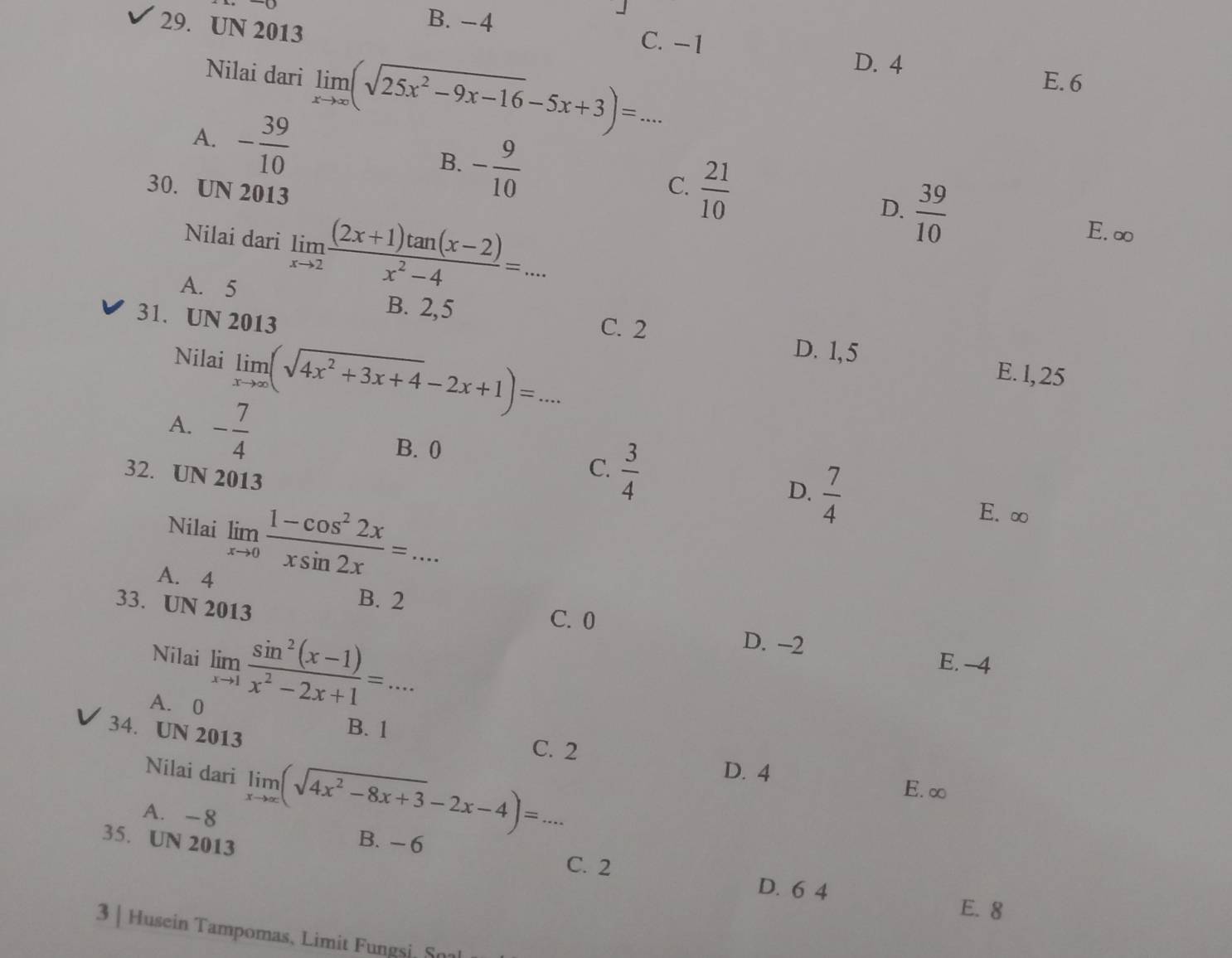 UN 2013
B. −4
C. −1
D. 4
E. 6
Nilai dari limlimits _xto ∈fty (sqrt(25x^2-9x-16)-5x+3)=. :..
A. - 39/10  B. - 9/10  _C.  21/10 
30. UN 2013
Nilai dari limlimits _xto 2 ((2x+1)tan (x-2))/x^2-4 =...
D.  39/10 
E. ∞
A. 5 B. 2,5 C. 2
31. UN 2013
D. 1, 5
Nilai limlimits _xto ∈fty (sqrt(4x^2+3x+4)-2x+1)=... _
E. l, 25
A. - 7/4 
B. 0
32. UN 2013
C.  3/4 
D.  7/4 
Nilai limlimits _xto 0 (1-cos^22x)/xsin 2x =...
E. ∞
A. 4
33. UN 2013
B. 2
C. 0
Nilai limlimits _xto 1 (sin^2(x-1))/x^2-2x+1 =...
D. −2 E. -4
A. 0
34. UN 2013
B. 1 C. 2
Nilai dari limlimits _xto ∈fty (sqrt(4x^2-8x+3)-2x-4)=... D. 4
E. ∞
A. -8
35. UN 2013
B. - 6 C. 2
D. 6 4
E. 8
3 | Husein Tampomas, Limit Fungsi, So