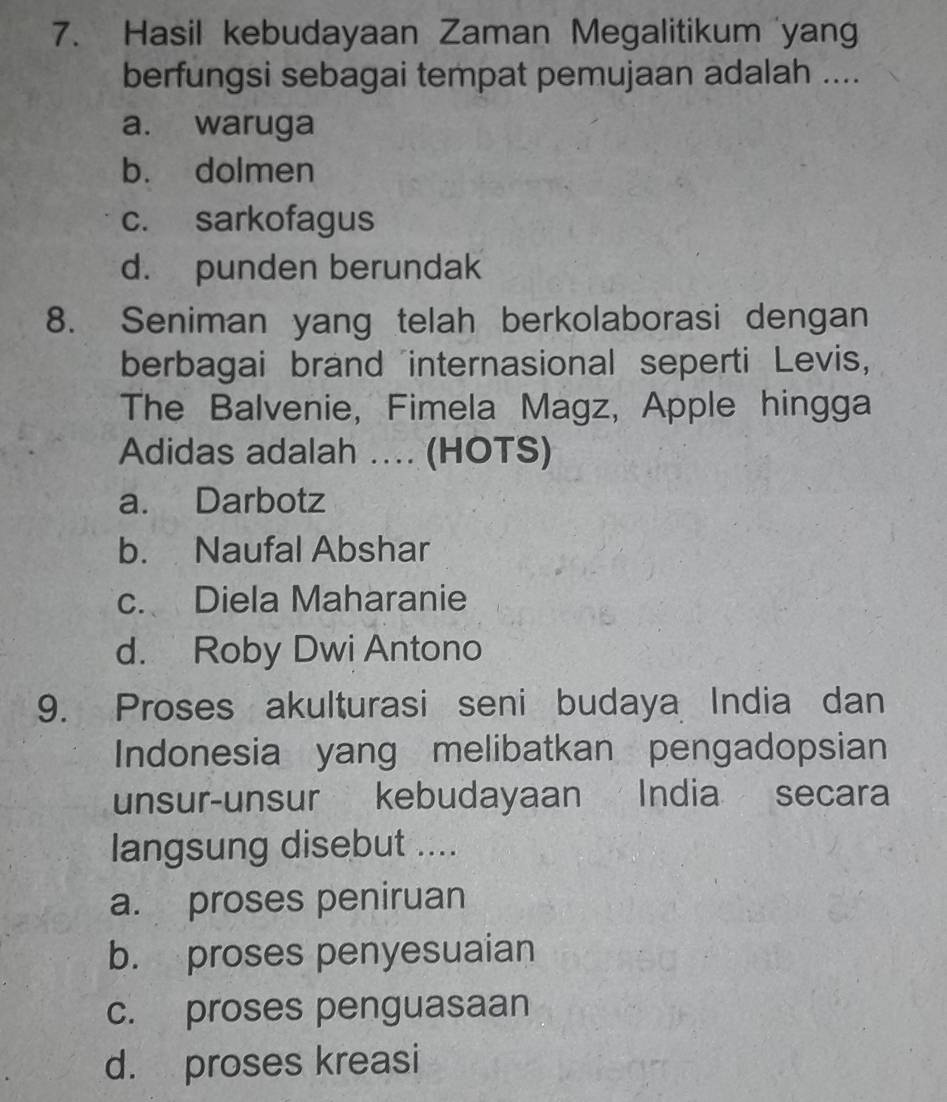 Hasil kebudayaan Zaman Megalitikum yang
berfungsi sebagai tempat pemujaan adalah ....
a. waruga
b. dolmen
c. sarkofagus
d. punden berundak
8. Seniman yang telah berkolaborasi dengan
berbagai brand internasional seperti Levis,
The Balvenie, Fimela Magz, Apple hingga
Adidas adalah .... (HOTS)
a. Darbotz
b. Naufal Abshar
c. Diela Maharanie
d. Roby Dwi Antono
9. Proses akulturasi seni budaya India dan
Indonesia yang melibatkan pengadopsian
unsur-unsur kebudayaan India secara
langsung disebut ....
a. proses peniruan
b. proses penyesuaian
c. proses penguasaan
d. proses kreasi