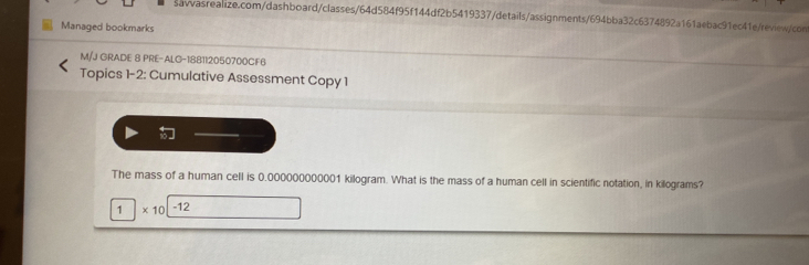 Managed bookmarks 
M/J GRADE 8 PRE-ALG-188112050700CF6 
Topics 1-2: Cumulative Assessment Copy 1 
」 
The mass of a human cell is 0.000000000001 kilogram. What is the mass of a human cell in scientific notation, in kilograms? 
1 * 10 -12