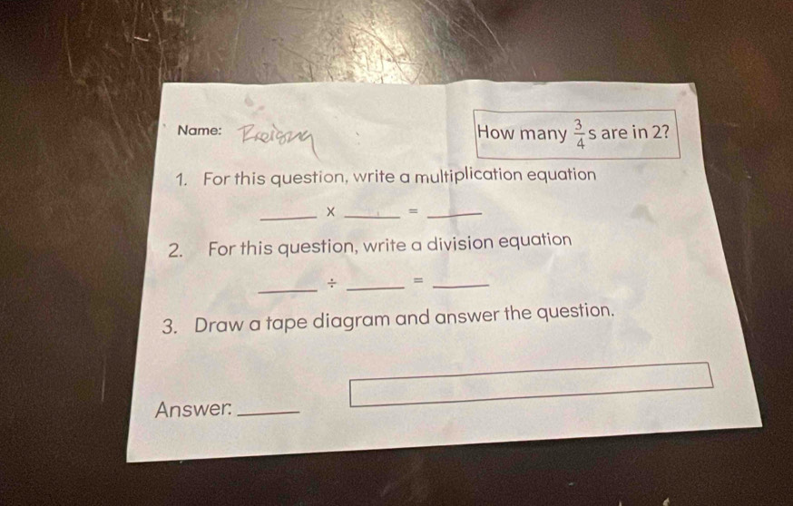 Name: How many  3/4 s are in 2? 
1. For this question, write a multiplication equation 
_× _=_ 
2. For this question, write a division equation 
_ 
÷ _=_ 
3. Draw a tape diagram and answer the question. 
Answer:_