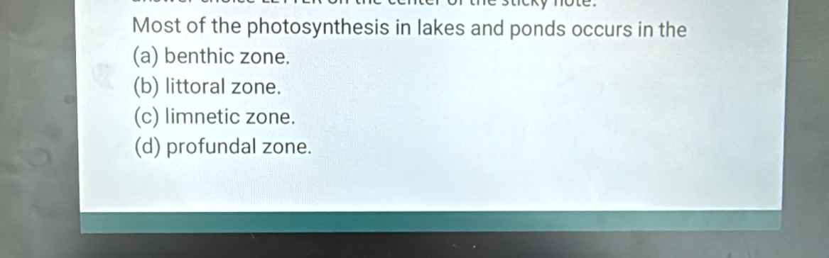 Most of the photosynthesis in lakes and ponds occurs in the
(a) benthic zone.
(b) littoral zone.
(c) limnetic zone.
(d) profundal zone.