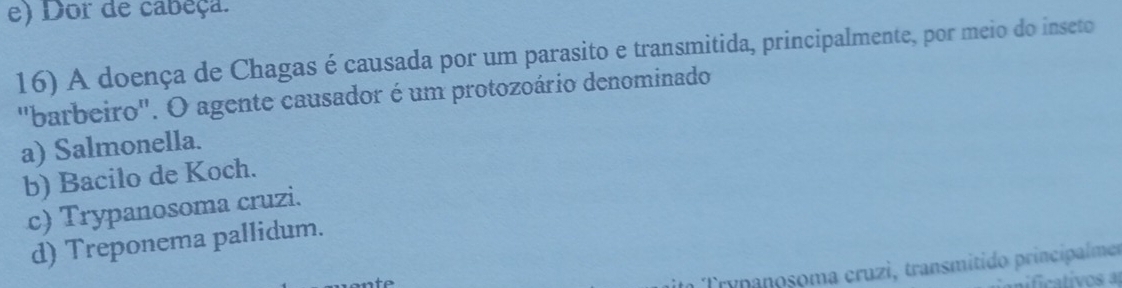 e) Dor de cabeça.
16) A doença de Chagas é causada por um parasito e transmitida, principalmente, por meio do inseto
"barbeiro". O agente causador é um protozoário denominado
a) Salmonella.
b) Bacilo de Koch.
c) Trypanosoma cruzi.
d) Treponema pallidum.
im Trypanoșoma cruzì, transmitido principalmer