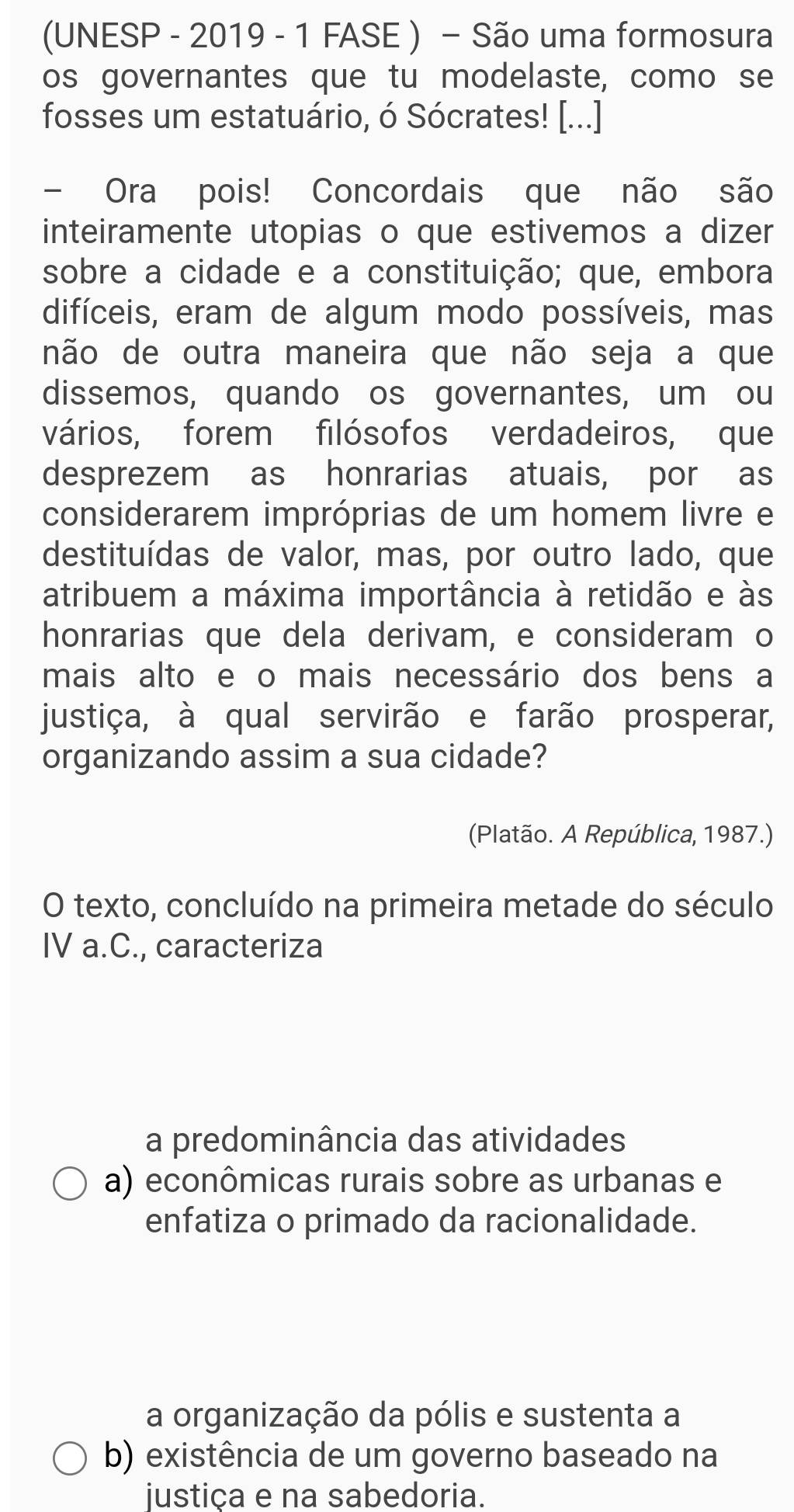 (UNESP - 2019 - 1 FASE ) - São uma formosura
os governantes que tu modelaste, como se
fosses um estatuário, ó Sócrates! [...]
- Ora pois! Concordais que não são
inteiramente utopias o que estivemos a dizer
sobre a cidade e a constituição; que, embora
difíceis, eram de algum modo possíveis, mas
não de outra maneira que não seja a que
dissemos, quando os governantes, um ou
vários, forem filósofos verdadeiros, que
desprezem as honrarias atuais, por as
considerarem impróprias de um homem livre e
destituídas de valor, mas, por outro lado, que
atribuem a máxima importância à retidão e às
honrarias que dela derivam, e consideram o
mais alto e o mais necessário dos bens a
justiça, à qual servirão e farão prosperar,
organizando assim a sua cidade?
(Platão. A República, 1987.)
O texto, concluído na primeira metade do século
IV a.C., caracteriza
a predominância das atividades
a) econômicas rurais sobre as urbanas e
enfatiza o primado da racionalidade.
a organização da pólis e sustenta a
b) existência de um governo baseado na
iustica e na sabedoria.