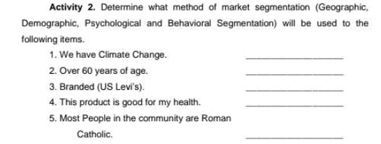 Activity 2. Determine what method of market segmentation (Geographic, 
Demographic, Psychological and Behavioral Segmentation) will be used to the 
following items. 
1. We have Climate Change._ 
2. Over 60 years of age. 
_ 
3. Branded (US Levi's). 
_ 
4. This product is good for my health._ 
5. Most People in the community are Roman 
Catholic. 
_