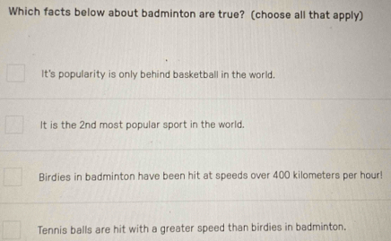 Which facts below about badminton are true? (choose all that apply)
It's popularity is only behind basketball in the world.
It is the 2nd most popular sport in the world.
Birdies in badminton have been hit at speeds over 400 kilometers per hour!
Tennis balls are hit with a greater speed than birdies in badminton,