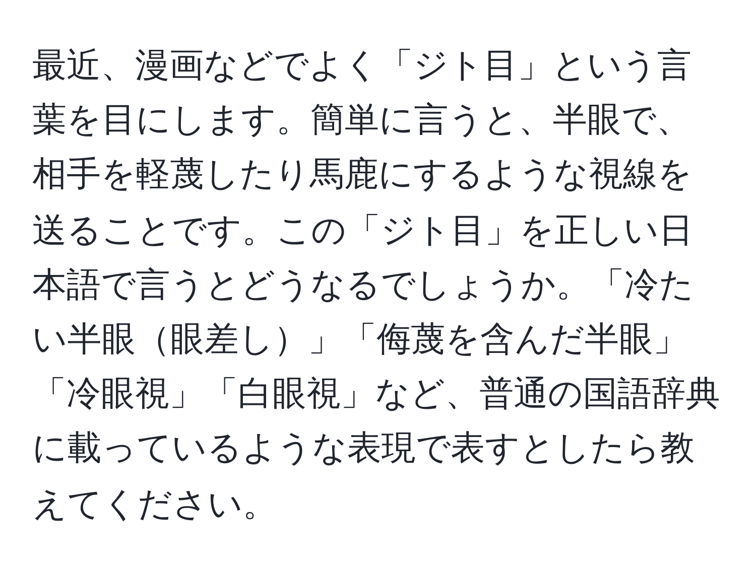 最近、漫画などでよく「ジト目」という言葉を目にします。簡単に言うと、半眼で、相手を軽蔑したり馬鹿にするような視線を送ることです。この「ジト目」を正しい日本語で言うとどうなるでしょうか。「冷たい半眼眼差し」「侮蔑を含んだ半眼」「冷眼視」「白眼視」など、普通の国語辞典に載っているような表現で表すとしたら教えてください。