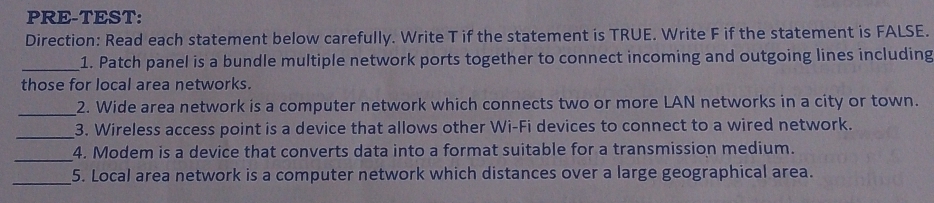 PRE-TEST: 
Direction: Read each statement below carefully. Write T if the statement is TRUE. Write F if the statement is FALSE. 
_1. Patch panel is a bundle multiple network ports together to connect incoming and outgoing lines including 
those for local area networks. 
_ 
2. Wide area network is a computer network which connects two or more LAN networks in a city or town. 
_3. Wireless access point is a device that allows other Wi-Fi devices to connect to a wired network. 
_ 
4. Modem is a device that converts data into a format suitable for a transmission medium. 
_5. Local area network is a computer network which distances over a large geographical area.