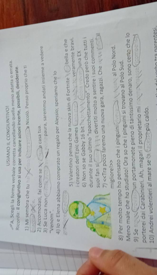 USIAMO IL CONGIUNTIVO! 
A. Scegli la forma verbale corretta cancellando quella meno adatta o errata. 
Ricorda: il congiuntivo si usa per indicare azioni incerte, possibili, desiderate. 
1) Mi sembra che tu da sorriso a Nicolò. Penso proprio che ti 
2) Accomodati, fai come se el (foss a casa tua. 
3) Se Luca non ( 
avuto paura, saremmo andati insième a vedere 
“Venom”. 
4) lo e Elena abbiamo comprato un regalo per Alessio; speriamo che lo 
5) Valentino pensa che la nuova skin di Fortnite bella e che 
i creatori dell’Épic Games veramente bravi. 
6) Non so se Gabby 16 bit una EX 
durante il suo ultimo “spacchettamento”. Credo però che tutti i 
suoi fan si divertiti molto a sentire i suoi commenti. 
7) <<Tra poco faremo una nuova gara, ragazzi. Che 
a 
migliore!>> 
8) Per molto tempo ho pensato che i pinguini viveva eseko al Polo Nord. 
Meno male che ho studiato! Ora so che i pinguini si trovano al Polo Sud. 
9) Se Dun portamonete pieno di tantíssimo denaro, sono certo che lo 
porterei dai Carabinieri. Ah, magari il proprietario mi 
10) Andreî volentieri al mare se la facesse più caldo. 
r n n esi .