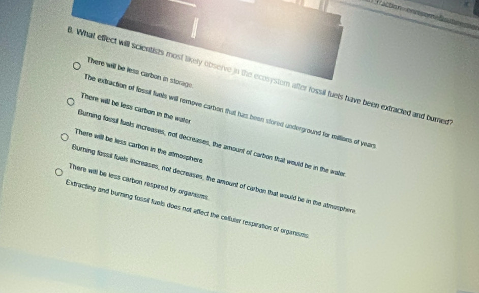 = ractio n =
There will be less carbon in storage
. What effect will scientists most likely observe in the ecosystem after fossil fuels have been extracted and burned
There will be less carbon in the water
he extraction of fossil fuels will remove carbon that has been stored underground for millions of year
Burning fossil fuels increases, not decreases, the amount of carbon that would be in the wate
There will be less carbon in the atmosphere
Burning fossil fuels increases, not decreases, the amount of carbon that would be in the atmosphere
There will be less cartion respired by organisms
Extracting and burning fossil fuels does not affect the cellular respiration of organisms