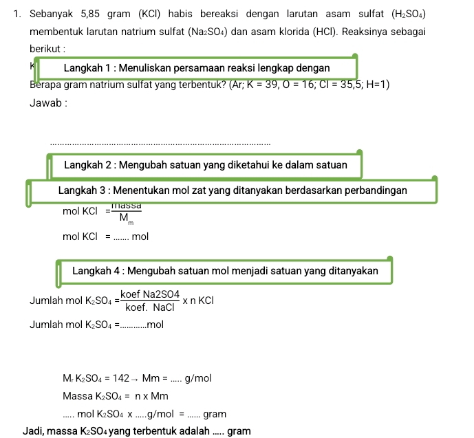 Sebanyak 5,85 gram (KCl) habis bereaksi dengan larutan asam sulfat (H_2SO_4)
membentuk larutan natrium sulfat (Na₂SO₄) dan asam klorida (HCl). Reaksinya sebagai 
berikut : 
k Langkah 1 : Menuliskan persamaan reaksi lengkap dengan 
Berapa gram natrium sulfat yang terbentuk? (A K=39, O=16; CI=35,5;H=1)
Jawab : 
Langkah 2 : Mengubah satuan yang diketahui ke dalam satuan 
Langkah 3 : Menentukan mol zat yang ditanyakan berdasarkan perbandingan 
mol KCl=frac masSdM_m. 
mol KCI= _ mol
Langkah 4 : Mengubah satuan mol menjadi satuan yang ditanyakan 
Jumlah mol K_2SO_4= koefNa2SO4/koef.NaCl * nKCl
Jumlah mol K_2SO_4= _ mol
_ M_rK_2SO_4=142to Mm=...g/mol
Mas sa K_2SO_4=n* Mm
_ mol K_2SO_4* ...g/mol= _  aran
Jadi, massa K_2SO_4 yang terbentuk adalah ..... gram