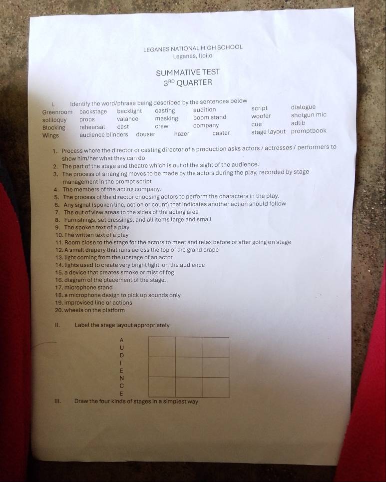 LEGANES NATIONAL HIGH SCHOOL
Leganes, Iloilo
SUMMATIVE TEST
3^(RD) QUARTER
I. Identify the word/phrase being described by the sentences below
Greenroom backstage backlight casting audition script dialogue
soliloquy props valance masking boom stand
Blocking rehearsal cast crew company cue woofer shotgun mic adlib
Wings audience blinders douser hazer caster stage layout promptbook 
1. Process where the director or casting director of a production asks actors / actresses / performers to
show him/her what they can do
2. The part of the stage and theatre which is out of the sight of the audience.
3. The process of arranging moves to be made by the actors during the play, recorded by stage
management in the prompt script
4. The members of the acting company.
5. The process of the director choosing actors to perform the characters in the play.
6. Any signal (spoken line, action or count) that indicates another action should follow
7. The out of view areas to the sides of the acting area
8. Furnishings, set dressings, and all items large and small
9. The spoken text of a play
10. The written text of a play
11. Room close to the stage for the actors to meet and relax before or after going on stage
12. A small drapery that runs across the top of the grand drape
13. light coming from the upstage of an actor
14. lights used to create very bright light on the audience
15. a device that creates smoke or mist of fog
16. diagram of the placement of the stage.
17. microphone stand
18. a microphone design to pick up sounds only
19. improvised line or actions
20. wheels on the platform
II. Label the stage layout appropriately
A
U
D
1 
E
N
C
E
III. Draw the four kinds of stages in a simplest way