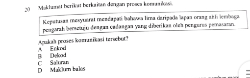 Maklumat berikut berkaitan dengan proses komunikasi.
Keputusan mesyuarat mendapati bahawa lima daripada lapan orang ahli lembaga
pengarah bersetuju dengan cadangan yang diberikan oleh pengurus pemasaran.
Apakah proses komunikasi tersebut?
A Enkod
B Dekod
C Saluran
D Maklum balas