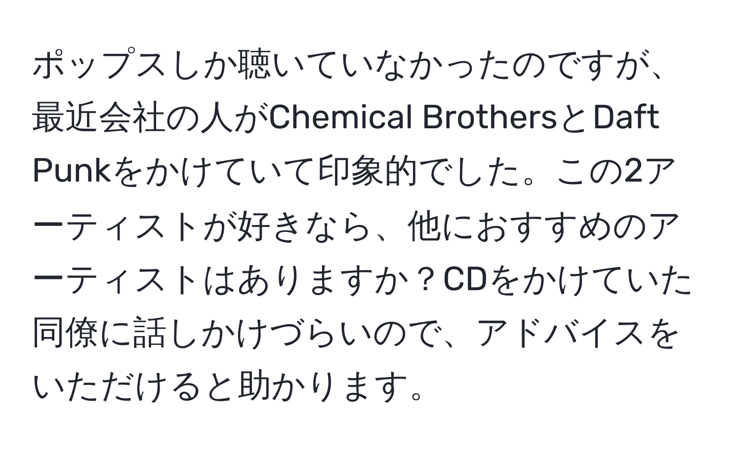 ポップスしか聴いていなかったのですが、最近会社の人がChemical BrothersとDaft Punkをかけていて印象的でした。この2アーティストが好きなら、他におすすめのアーティストはありますか？CDをかけていた同僚に話しかけづらいので、アドバイスをいただけると助かります。