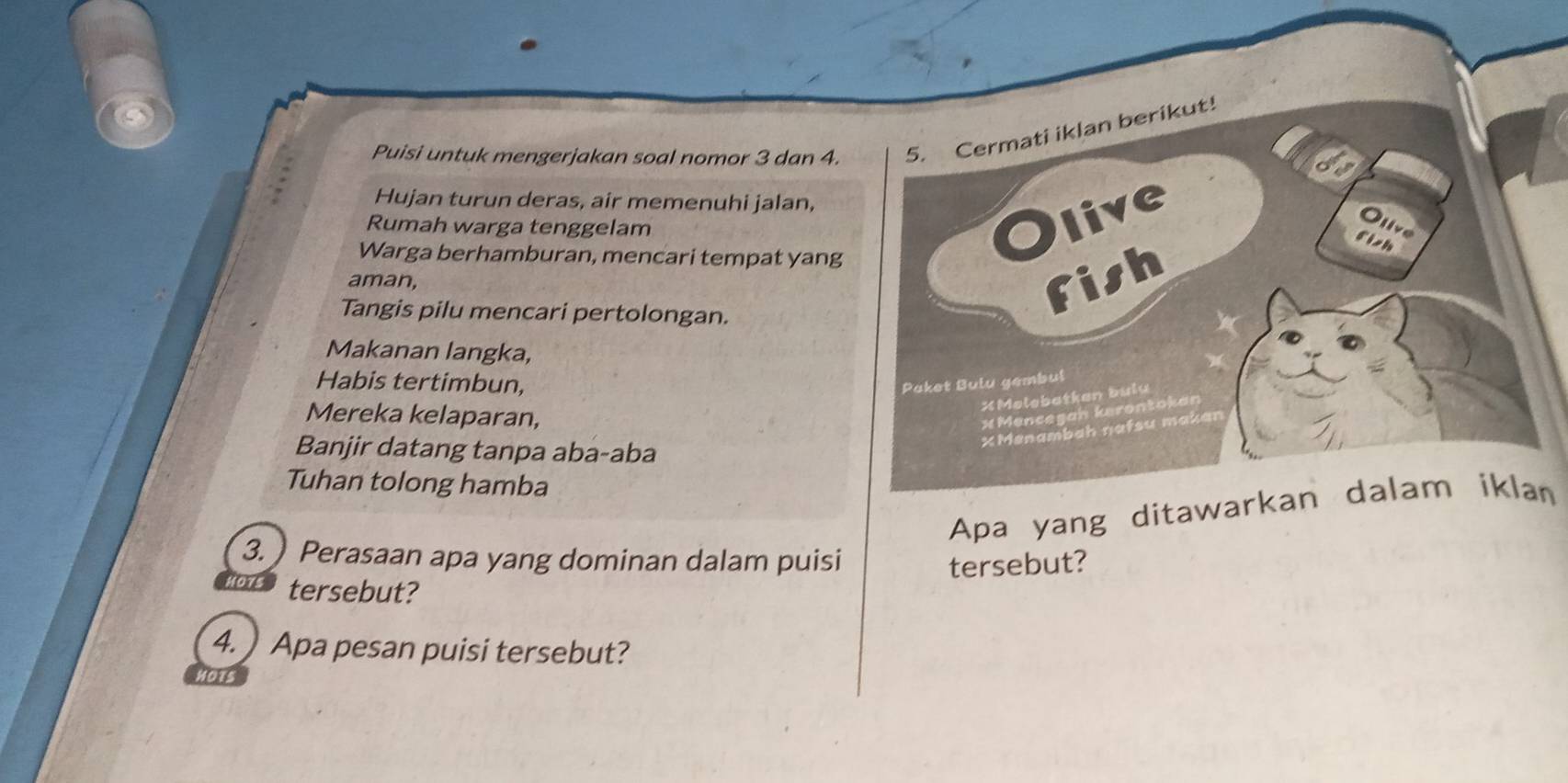 Puisi untuk mengerjakan soal nomor 3 dan 4. 
Hujan turun deras, air memenuhi jalan, 
Rumah warga tenggelam 
Warga berhamburan, mencari tempat yang 
aman, 
Tangis pilu mencari pertolongan. 
Makanan langka, 
Habis tertimbun, 
Mereka kelaparan, 
Banjir datang tanpa aba-aba 
Tuhan tolong hamba 
n 
3. ) Perasaan apa yang dominan dalam puisi tersebut? 
to tersebut? 
4. ) Apa pesan puisi tersebut?