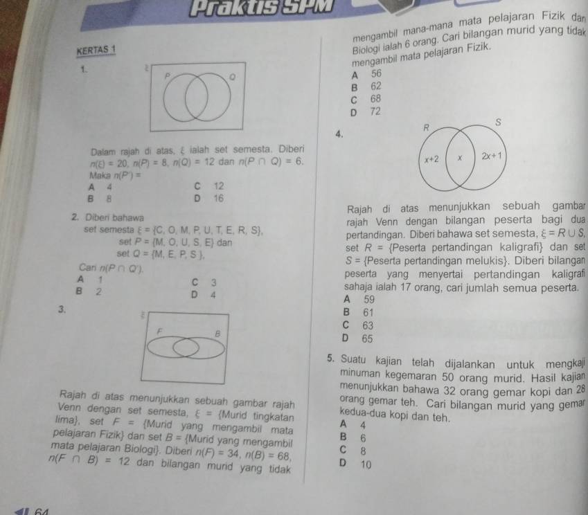 Praktis SPM
mengambil mana-mana mata pelajaran Fizik da
KERTAS 1
Biologi ialah 6 orang. Cari bilangan murid yang tida
mengambil mata pelajaran Fizik.
1.
p 。
A 56
B 62
C 68
D 72
4.
R
s
Dalam rajah di atas, ξ ialah set semesta. Diberi
n(E)=20,n(P)=8,n(Q)=12 dan n(P∩ Q)=6. x+2 2x+1
Maka n(P')=
A 4 C 12
B 8 D 16
2. Diberi bahawa Rajah di atas menunjukkan sebuah gambar
set semesta xi = C,O,M,P,U,T,E,R,S , rajah Venn dengan bilangan peserta bagi dua
set P= M,O,U,S,E dan pertandingan. Diberi bahawa set semesta, xi =R∪ S,
set Q= M,E,P,S , set R= Peserta pertandingan kaligrafi dan set
S= Peserta pertandingan melukis. Diberi bilangan
Cari n(P∩ Q').
peserta yang menyertai pertandingan kaligraf
A  1 C 3 sahaja ialah 17 orang, cari jumlah semua peserta.
B 2 D 4 A 59
3. B 61
C 63
F B
D 65
5. Suatu kajian telah dijalankan untuk mengkaji
minuman kegemaran 50 orang murid. Hasil kajia
menunjukkan bahawa 32 orang gemar kopi dan 28
Rajah di atas menunjukkan sebuah gambar rajah orang gemar teh. Cari bilangan murid yang gemar
kedua-dua kopi dan teh.
Venn dengan set semesta, xi = Murid tingkatan A 4
lima, set F= Murid yang mengambil mata B 6
pelajaran Fizik dan set B= Murid yang mengambil
mata pelajaran Biologi. Diberi n(F)=34,n(B)=68, C 8
n(F∩ B)=12 dan bilangan murid yang tidak D 10