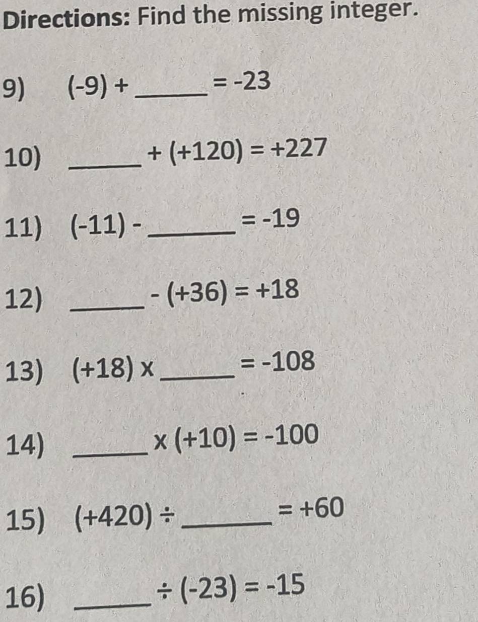 Directions: Find the missing integer. 
9) (-9)+ _ 
=-23
10)_
+(+120)=+227
11) (-11)- _
=-19
12)_
-(+36)=+18
13) (+18)* _
=-108
14)_
x(+10)=-100
15) (+420)/ _
=+60
16)_
/ (-23)=-15