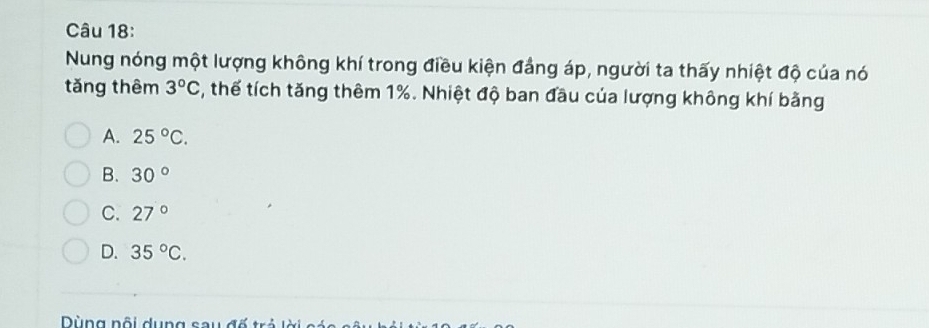 Nung nóng một lượng không khí trong điều kiện đẳng áp, người ta thấy nhiệt độ của nó
tǎng thêm 3°C 5, thế tích tăng thêm 1%. Nhiệt độ ban đầu của lượng không khí bằng
A. 25°C.
B. 30°
C. 27°
D. 35°C. 
Dùng nội dụng sau đố trẻ lờ