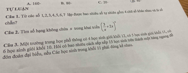 A. 160 · B. 80 · C. 20 ·
tự luận
Câu 1. Từ các số 1, 2, 3, 4, 5, 6, 7 lập được bao nhiêu số tự nhiên gồm 4 chữ số khác nhau và là số
chẵn?
Câu 2. Tìm số hạng không chứa x trong khai triển ( 3/x +2x)^4
Câu 3. Một trường trung học phổ thông có 4 học sinh giỏi khối 12, có 5 học sinh giải khối 11, có
6 học sinh giỏi khối 10. Hỏi có bao nhiêu cách sắp xếp 15 học sinh trên thành một hàng ngang để
đón đoàn đại biểu, nếu Các học sinh trong khối 11 phải đứng kề nhau.