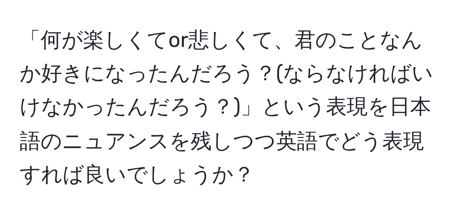 「何が楽しくてor悲しくて、君のことなんか好きになったんだろう？(ならなければいけなかったんだろう？)」という表現を日本語のニュアンスを残しつつ英語でどう表現すれば良いでしょうか？