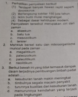 Perhatikan pemyataan berikut!
(1) Terdapat banyak hewan reptil seperti
dinosaurus.
(2) Berlangsung sekitar 150 juta tahun.
(3) Iklim bumi mulai menghangat.
(4) Sebagai dasar kehidupan modern.
Pernyataan tersebut merupakan ciri dari
zaman ....
a. akaekum
b. batu tua
c. mesozoikum
d. tersier
2. Mahkluk bersel satu dan mikroorganisme
muncul pada zaman ....
a. megalitikum
b. paleozoikum
c. paleolitikum
d. neolitikum
3. Berikut bawah ini yang tidak termasuk dampak
daiam terjadinya pembuangan limbah padat
adalah ....
a. kesuburan tanah makin meningkat
b. timbulnya segala macam penyakit
c. turunnya kualitas dari kesuburan tanah
d. menurunnya keindahan yang terjadi
pada lingkungan