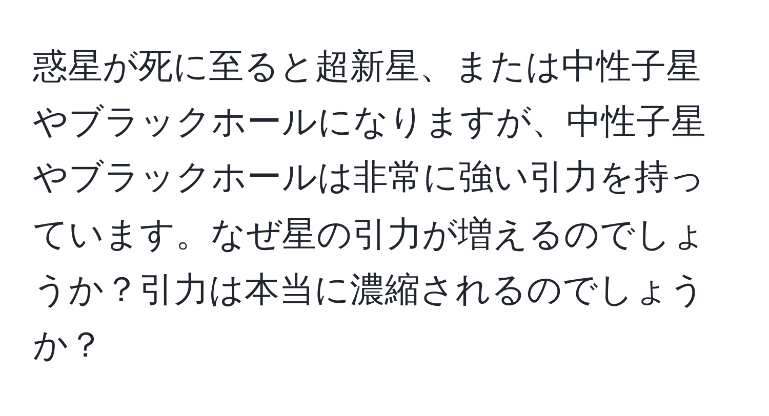 惑星が死に至ると超新星、または中性子星やブラックホールになりますが、中性子星やブラックホールは非常に強い引力を持っています。なぜ星の引力が増えるのでしょうか？引力は本当に濃縮されるのでしょうか？