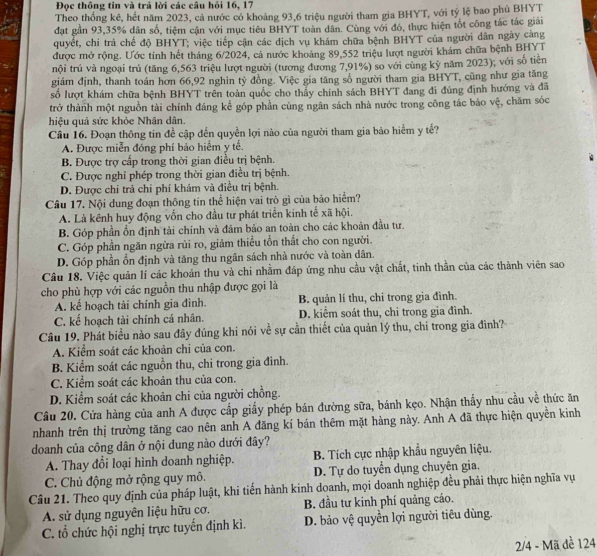 Đọc thông tin và trả lời các câu hỏi 16, 17
Theo thống kê, hết năm 2023, cả nước có khoảng 93,6 triệu người tham gia BHYT, với tỷ lệ bao phủ BHYT
đạt gần 93,35% dân số, tiệm cận với mục tiêu BHYT toàn dân. Cùng với đó, thực hiện tốt công tác tác giải
quyết, chi trả chế độ BHYT; việc tiếp cận các dịch vụ khám chữa bệnh BHYT của người dân ngày cảng
được mở rộng. Ước tính hết tháng 6/2024, cả nước khoảng 89,552 triệu lượt người khám chữa bệnh BHYT
tnội trú và ngoại trú (tăng 6,563 triệu lượt người (tương đưỡng 7,91%) so với cùng kỳ năm 2023); với số tiền
giám định, thanh toán hơn 66,92 nghìn tỷ đồng. Việc gia tăng số người tham gia BHYT, cũng như gia tăng
số lượt khám chữa bệnh BHYT trên toàn quốc cho thấy chính sách BHYT đang đi đúng định hướng và đã
trở thành một nguồn tài chính đáng kể góp phần cùng ngân sách nhà nước trong công tác bảo vệ, chăm sóc
hiệu quả sức khỏe Nhân dân.
Câu 16. Đoạn thông tin đề cập đến quyền lợi nào của người tham gia bảo hiểm y tế?
A. Được miễn đóng phí bảo hiểm y tế.
B. Được trợ cấp trong thời gian điều trị bệnh.
C. Được nghỉ phép trong thời gian điều trị bệnh.
D. Được chi trả chi phí khám và điều trị bệnh.
Câu 17. Nội dung đoạn thông tin thể hiện vai trò gì của bảo hiểm?
A. Là kênh huy động vốn cho đầu tư phát triển kinh tế xã hội.
B. Góp phần ổn định tài chính và đảm bảo an toàn cho các khoản đầu tư.
C. Góp phần ngăn ngừa rủi ro, giảm thiểu tổn thất cho con người.
D. Góp phần ổn định và tăng thu ngân sách nhà nước và toàn dân.
Câu 18. Việc quản lí các khoản thu và chi nhằm đáp ứng nhu cầu vật chất, tinh thần của các thành viên sao
cho phù hợp với các nguồn thu nhập được gọi là
A. kế hoạch tài chính gia đình. B. quản lí thu, chi trong gia đình.
C. kế hoạch tài chính cá nhân. D. kiểm soát thu, chi trong gia đình.
Câu 19. Phát biểu nào sau đây đúng khi nói về sự cần thiết của quản lý thu, chi trong gia đình?
A. Kiểm soát các khoản chi của con.
B. Kiểm soát các nguồn thu, chi trong gia đình.
C. Kiểm soát các khoản thu của con.
D. Kiểm soát các khoản chi của người chồng.
Câu 20. Cửa hàng của anh A được cấp giấy phép bán đường sữa, bánh kẹo. Nhận thấy nhu cầu về thức ăn
nhanh trên thị trường tăng cao nên anh A đăng kí bán thêm mặt hàng này. Anh A đã thực hiện quyền kinh
doanh của công dân ở nội dung nào dưới đây?
A. Thay đổi loại hình doanh nghiệp. B. Tích cực nhập khẩu nguyên liệu.
C. Chủ động mở rộng quy mô. D. Tự do tuyển dụng chuyên gia.
Câu 21. Theo quy định của pháp luật, khi tiến hành kinh doanh, mọi doanh nghiệp đều phải thực hiện nghĩa vụ
A. sử dụng nguyên liệu hữu cơ. B. đầu tư kinh phí quảng cáo.
C. tổ chức hội nghị trực tuyến định kì. D. bảo vệ quyền lợi người tiêu dùng.
2/4 - Mã đề 124