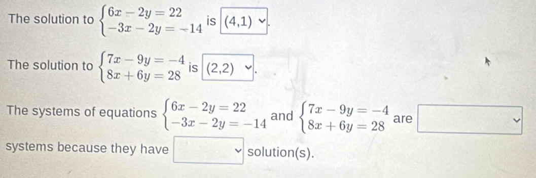 The solution to beginarrayl 6x-2y=22 -3x-2y=-14endarray. is (4,1)
The solution to beginarrayl 7x-9y=-4 8x+6y=28endarray. is (2,2)
The systems of equations beginarrayl 6x-2y=22 -3x-2y=-14endarray. and beginarrayl 7x-9y=-4 8x+6y=28endarray. are □ 
systems because they have □ solution(s).