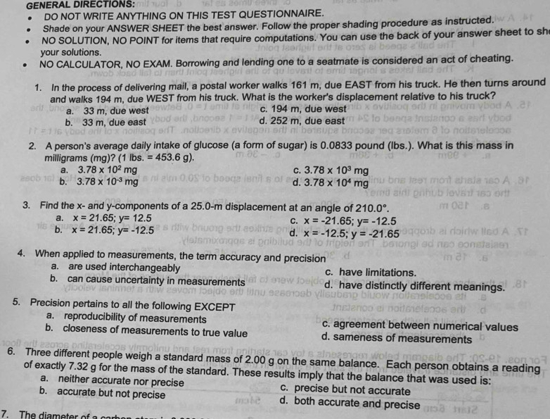 GENERAL DIRECTIONS:
DO NOT WRITE ANYTHING ON THIS TEST QUESTIONNAIRE.
Shade on your ANSWER SHEET the best answer. Follow the proper shading procedure as instructed.
NO SOLUTION, NO POINT for items that require computations. You can use the back of your answer sheet to sh
your solutions.
NO CALCULATOR, NO EXAM. Borrowing and lending one to a seatmate is considered an act of cheating.
1. In the process of delivering mail, a postal worker walks 161 m, due EAST from his truck. He then turns around
and walks 194 m, due WEST from his truck. What is the worker's displacement relative to his truck?
a. 33 m, due west c. 194 m, due west
b. 33 m, due east d. 252 m, due east
2. A person's average daily intake of glucose (a form of sugar) is 0.0833 pound (lbs.). What is this mass in
milligrams (mg)? (1 lbs. =453.6g).
a. 3.78* 10^2mg C. 3.78* 10^3mg
b. 3.78* 10^(-3)mg d. 3.78* 10^4mg
3. Find the x- and y-components of a 25.0-m displacement at an angle of 210.0°.
a. x=21.65;y=12.5 C. x=-21.65;y=-12.5
b. x=21.65;y=-12.5 d. x=-12.5;y=-21.65
4. When applied to measurements, the term accuracy and precision
a. are used interchangeably c. have limitations.
b. can cause uncertainty in measurements d. have distinctly different meanings.
5. Precision pertains to all the following EXCEPT
a. reproducibility of measurements c. agreement between numerical values
b. closeness of measurements to true value d. sameness of measurements
6. Three different people weigh a standard mass of 2.00 g on the same balance. Each person obtains a reading
of exactly 7.32 g for the mass of the standard. These results imply that the balance that was used is:
a. neither accurate nor precise c. precise but not accurate
b. accurate but not precise d. both accurate and precise
7. The diameter of