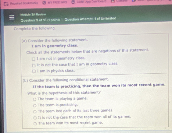 Required Bookmarics MV FREE MP3 CDRE App Dashboard Classes
Module 3A Review
Question 9 of 16 (1 point) | Question Attempt: 1 of Unlimited
Complete the following.
(a) Consider the following statement.
I am in geometry class.
Check all the statements below that are negations of this statement.
I am not in geometry class.
It is not the case that I am in geometry class.
I am in physics class.
(b) Consider the following conditional statement.
If the team is practicing, then the team won its most recent game.
What is the hypothesis of this statement?
The team is playing a game.
The team is practicing.
The team lost each of its last three games.
It is not the case that the team won all of its games.
The team won its most recent game.