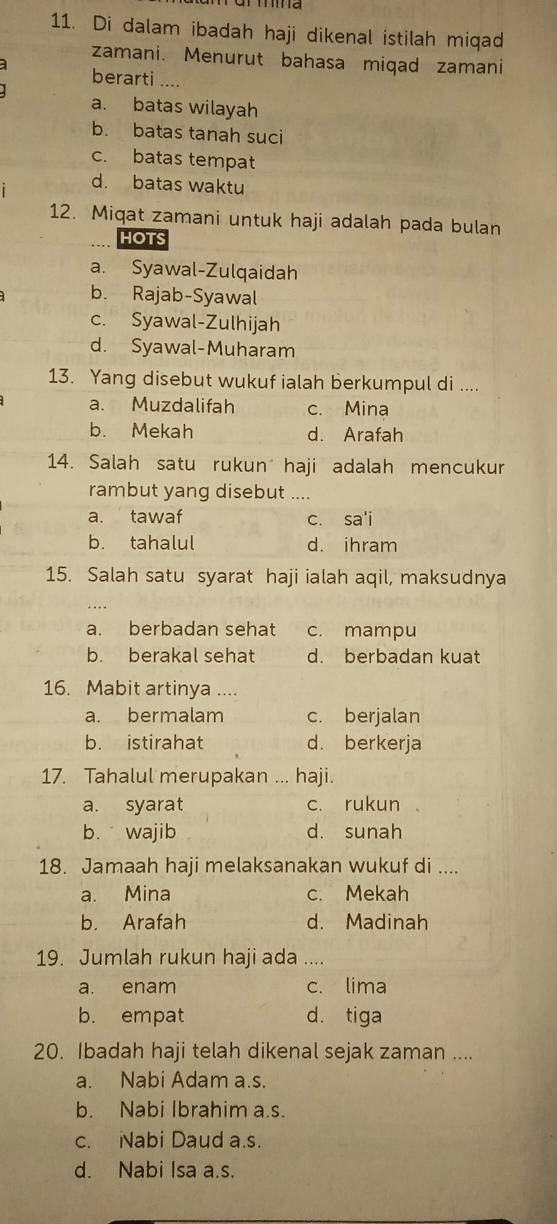 Di dalam ibadah haji dikenal istilah miqad
zamani. Menurut bahasa miqad zamani
a berarti ....
a. batas wilayah
b. batas tanah suci
c. batas tempat
d. batas waktu
12. Miqat zamani untuk haji adalah pada bulan
hOTS
a. Syawal-Zulqaidah
b. Rajab-Syawal
c. Syawal-Zulhijah
d. Syawal-Muharam
13. Yang disebut wukuf ialah berkumpul di ....
a. Muzdalifah c. Mina
b. Mekah d. Arafah
14. Salah satu rukun haji adalah mencukur
rambut yang disebut ....
a. tawaf c. sa'i
b. tahalul d. ihram
15. Salah satu syarat haji ialah aqil, maksudnya
a. berbadan sehat c. mampu
b. berakal sehat d. berbadan kuat
16. Mabit artinya ....
a. bermalam c. berjalan
b. istirahat d. berkerja
17. Tahalul merupakan ... haji.
a. syarat c. rukun
b. wajib d. sunah
18. Jamaah haji melaksanakan wukuf di ....
a. Mina c. Mekah
b. Arafah d. Madinah
19. Jumlah rukun haji ada …
a. enam c. lima
b. empat d. tiga
20. Ibadah haji telah dikenal sejak zaman ....
a. Nabi Adam a.s.
b. Nabi Ibrahim a.s.
c. Nabi Daud a.s.
d. Nabi Isa a.s.