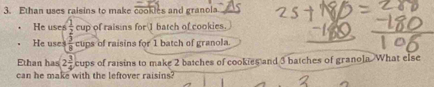 Ethan uses raisins to make cookies and granola 
He uses  1/2 cup of raisins for 1 batch of cookies. 
. He uses  3/8  cups of raisins for 1 batch of granola. 
Ethan has 2 3/4  cups of raisins to make 2 batches of cookies and 3 batches of granola. What else 
can he make with the leftover raisins?