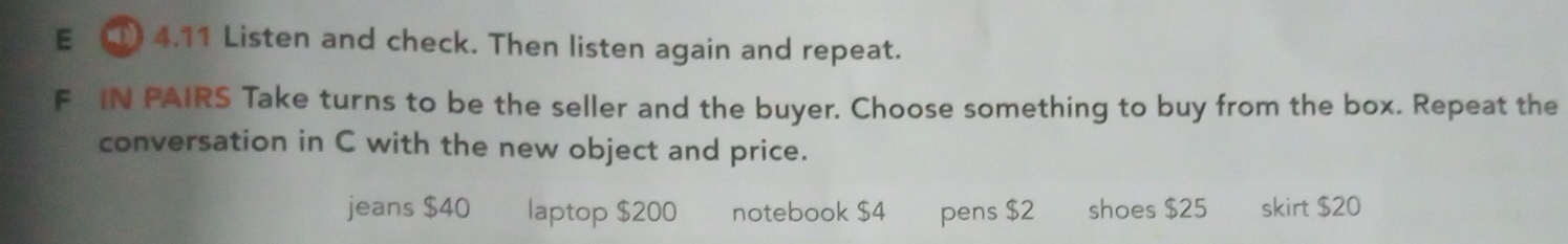 4.11 Listen and check. Then listen again and repeat.
F IN PAIRS Take turns to be the seller and the buyer. Choose something to buy from the box. Repeat the
conversation in C with the new object and price.
jeans $40 laptop $200 notebook $4 pens $2 shoes $25 skirt $20