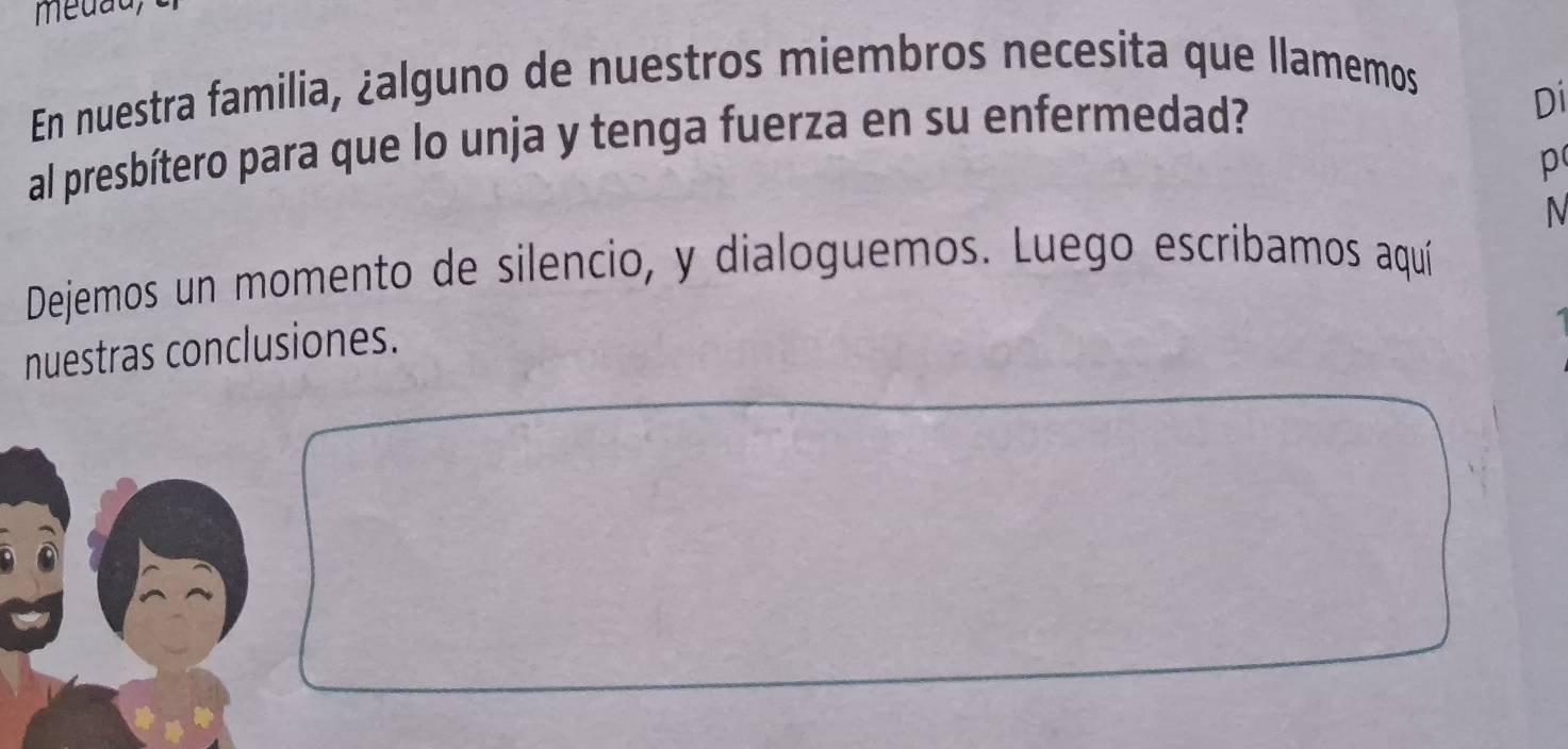 En nuestra familia, ¿alguno de nuestros miembros necesita que llamemos 
al presbítero para que lo unja y tenga fuerza en su enfermedad? 
Di 
p 
N 
Dejemos un momento de silencio, y dialoguemos. Luego escribamos aquí 
nuestras conclusiones.