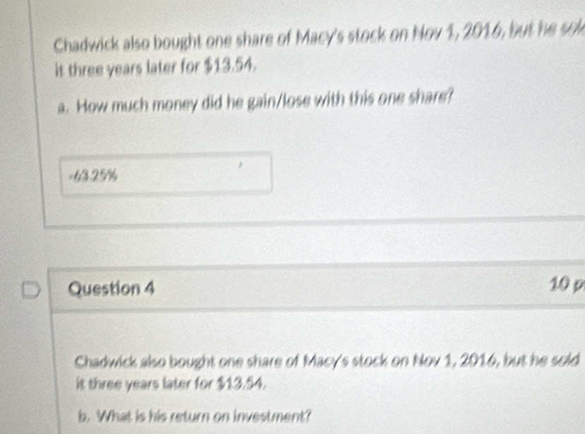 Chadwick also bought one share of Macy's stock on Nov 1, 2016, but he sol 
it three years later for $13.54. 
a. How much money did he gain/lose with this one share? 
= 63.25%
Question 4 10 p 
Chadwick also bought one share of Macy's stock on Nov 1, 2016, but he sold 
it three years later for $13.54. 
b. What is his return on investment?