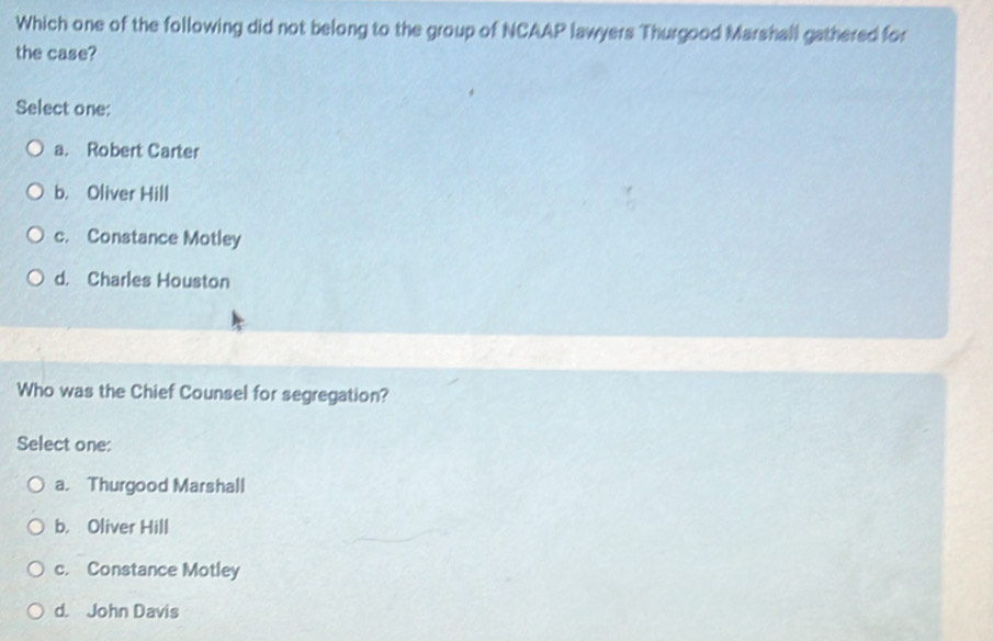 Which one of the following did not belong to the group of NCAAP lawyers Thurgood Marshall gathered for
the case?
Select one:
a. Robert Carter
b. Oliver Hill
c. Constance Motley
d. Charles Houston
Who was the Chief Counsel for segregation?
Select one:
a. Thurgood Marshall
b. Oliver Hill
c. Constance Motley
d. John Davis