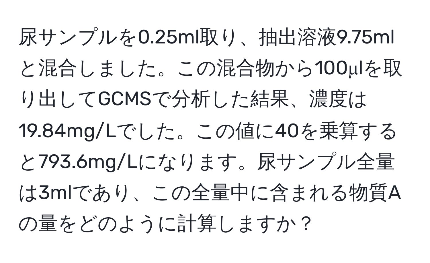 尿サンプルを0.25ml取り、抽出溶液9.75mlと混合しました。この混合物から100μlを取り出してGCMSで分析した結果、濃度は19.84mg/Lでした。この値に40を乗算すると793.6mg/Lになります。尿サンプル全量は3mlであり、この全量中に含まれる物質Aの量をどのように計算しますか？