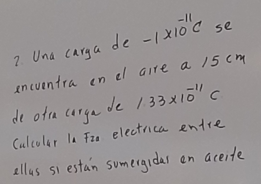 Una carga de -1* 10^(-11)C se 
encventra on el aire a 15 cm
de ofta corga de 133* 10^(-11)C
Culcolar la Fia electrica entre 
ellus si estan sumergidas en aceite