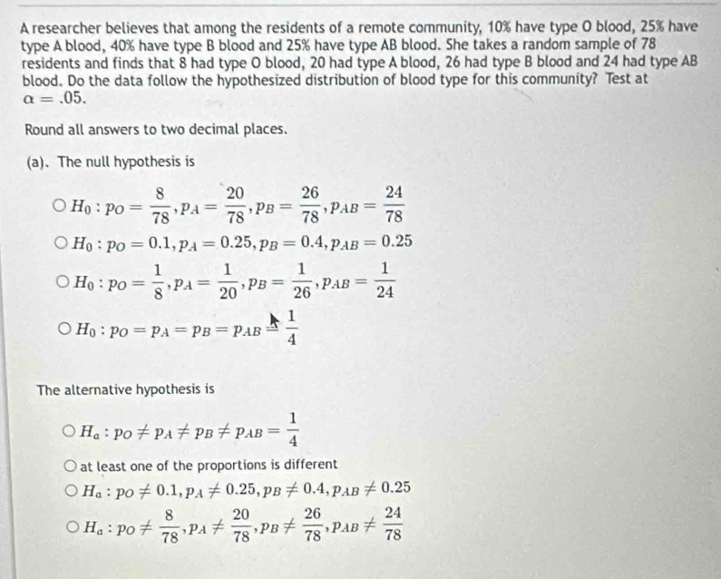 A researcher believes that among the residents of a remote community, 10% have type O blood, 25% have
type A blood, 40% have type B blood and 25% have type AB blood. She takes a random sample of 78
residents and finds that 8 had type O blood, 20 had type A blood, 26 had type B blood and 24 had type AB
blood. Do the data follow the hypothesized distribution of blood type for this community? Test at
alpha =.05. 
Round all answers to two decimal places.
(a). The null hypothesis is
H_0:p_O= 8/78 , p_A= 20/78 , p_B= 26/78 , p_AB= 24/78 
H_0:p_O=0.1, p_A=0.25, p_B=0.4, p_AB=0.25
H_0:p_O= 1/8 , p_A= 1/20 , p_B= 1/26 , p_AB= 1/24 
H_0:p_O=p_A=p_B=p_AB= 1/4 
The alternative hypothesis is
H_a:p_O!= p_A!= p_B!= p_AB= 1/4 
at least one of the proportions is different
H_a:p_O!= 0.1, p_A!= 0.25, p_B!= 0.4, p_AB!= 0.25
H_a:p_O!=  8/78 , p_A!=  20/78 , p_B!=  26/78 , p_AB!=  24/78 
