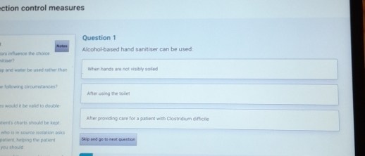 ction control measures 
Question 1 
Alcohol-based hand sanitiser can be used: 
ors influence the choice Notes 
nitiser? 
ap and water be used rather than . When hands are not visibly soiled 
e following circumstances? 
After using the tailet 
is would it be valid to double- 
itient's charts should be kept . After providing care for a patient with Clostridium difficile 
who is in source isolation asks 
patient, helping the patient Skip and go to next question 
you should: