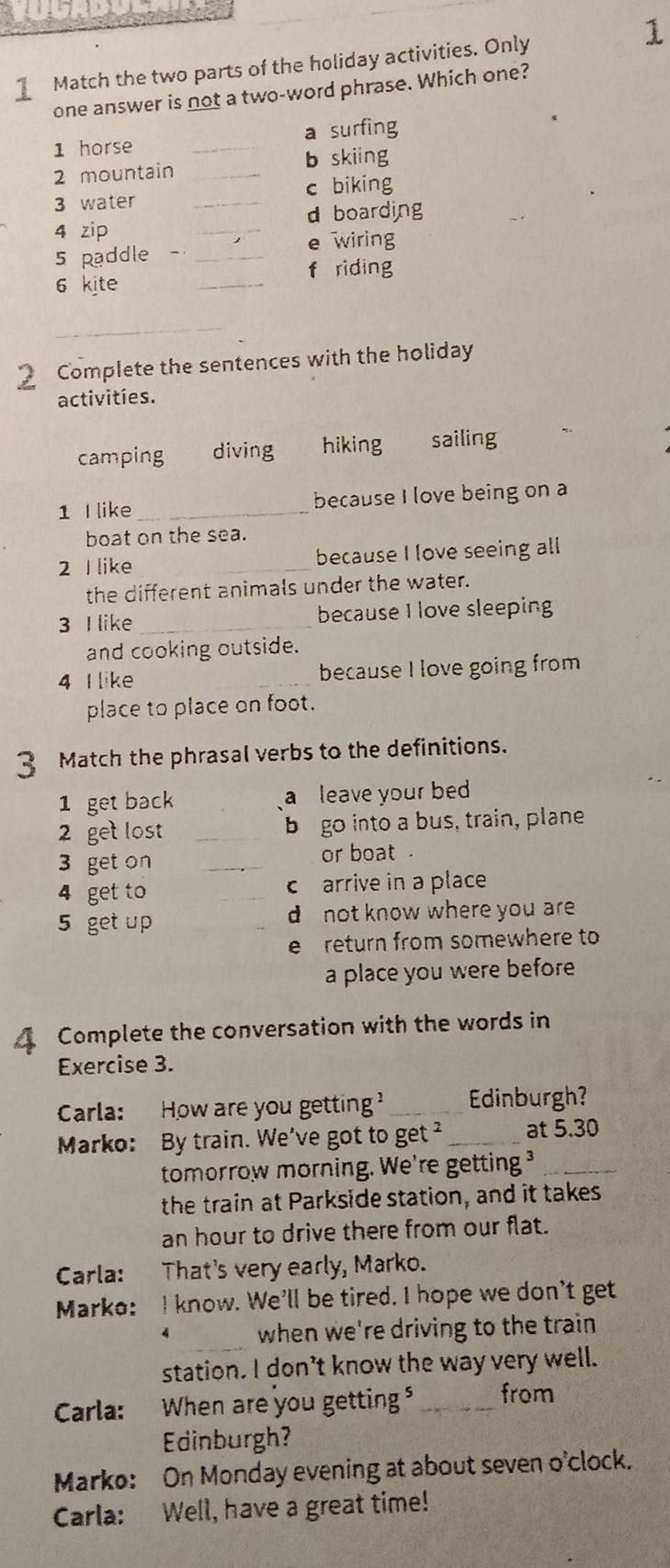 Match the two parts of the holiday activities. Only
one answer is not a two-word phrase. Which one?
1 horse _a surfing
2 mountain _b skiing
3 water _c biking
_
d boarding
4 zip
5 paddle - _e wiring
f riding
6 kite
_
_
2 Complete the sentences with the holiday
activities.
camping diving hiking sailing
1 I like _because I love being on a
boat on the sea.
2 I like _because I love seeing all
the different animals under the water.
3 I like_ because I love sleeping
and cooking outside.
4 I like _because I love going from
place to place on foot.
3 Match the phrasal verbs to the definitions.
1 get back a leave your bed
2 get lost _b go into a bus, train, plane
3 get on _or boat .
4 get to _c arrive in a place
5 get up _d not know where you are 
e return from somewhere to
a place you were before
4 Complete the conversation with the words in
Exercise 3.
Carla: How are you getting? _Edinburgh?
Marko: By train. We've got to get _at 5.30
tomorrow morning. We're getting ³_
the train at Parkside station, and it takes
an hour to drive there from our flat.
Carla: That's very early, Marko.
Marko: I know. We'll be tired. I hope we don't get
_
4 when we're driving to the train 
station. I don’t know the way very well.
Carla: When are you getting _from
Edinburgh?
Marko: On Monday evening at about seven o'clock.
Carla: Well, have a great time!