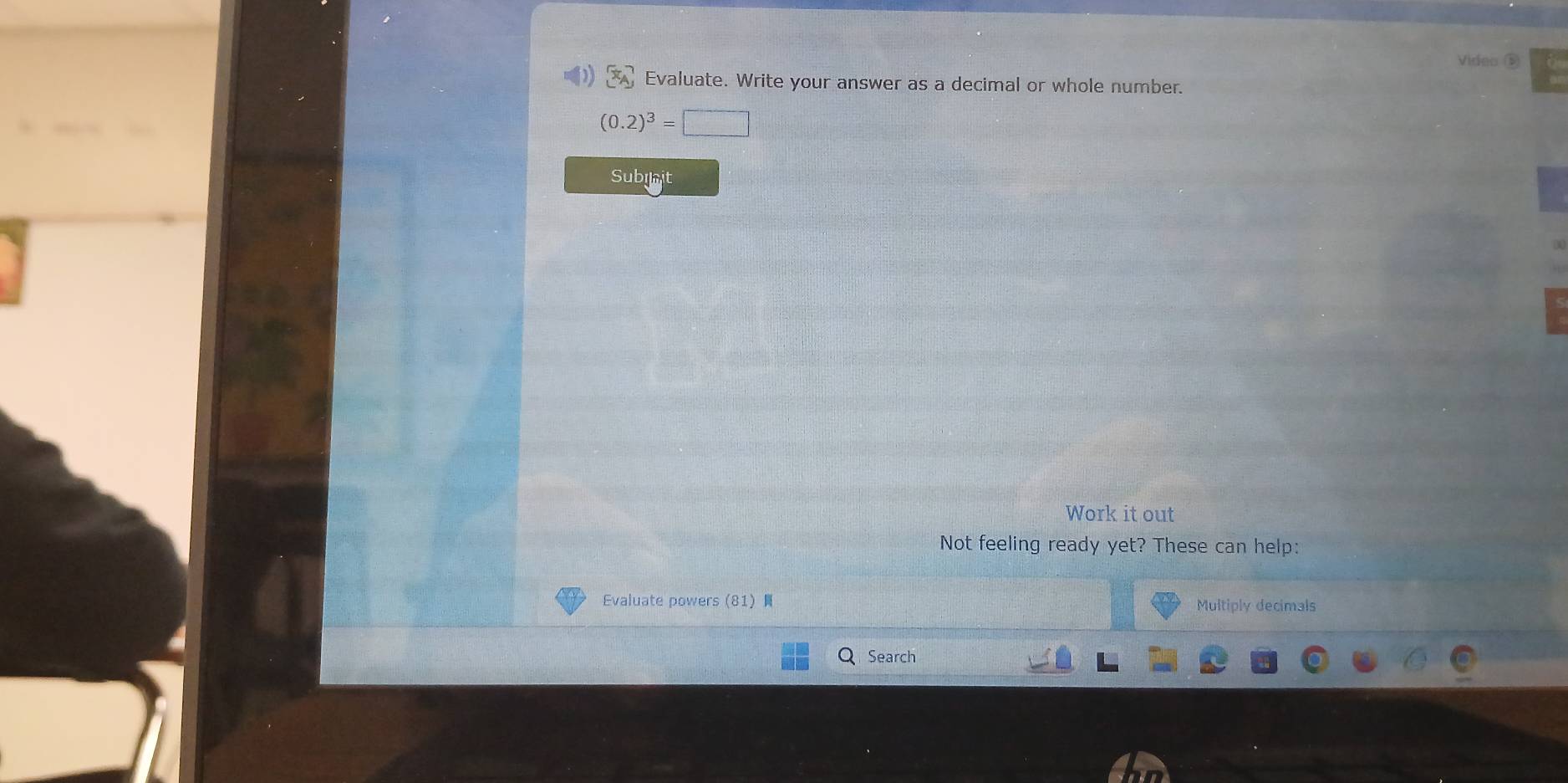 Video ⑤ 
Evaluate. Write your answer as a decimal or whole number.
(0.2)^3=□
Subiait 
Work it out 
Not feeling ready yet? These can help: 
Evaluate powers (81) Multiply decimals 
Search