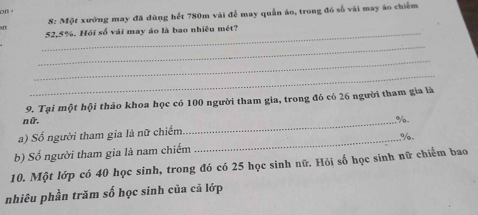 on 
8: Một xưỡng may đã dùng hết 780m vãi để may quần áo, trong đó số vải may áo chiếm 
n 
_ 52, 5%. Hỏi số vải may áo là bao nhiêu mét? 
_ 
_ 
_ 
9. Tại một hội thảo khoa học có 100 người tham gia, trong đó có 26 người tham gia là 
nữ. 
a) Số người tham gia là nữ chiếm_ %. 
_. %. 
b) Số người tham gia là nam chiếm 
10. Một lớp có 40 học sinh, trong đó có 25 học sinh nữ. Hỏị số học sinh nữ chiếm bao 
nhiêu phần trăm số học sinh của cả lớp