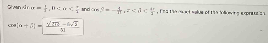 Given sin alpha = 1/3 , 0 and cos beta =- 4/17 , π , find the exact value of the following expression.
cos (alpha +beta )= (sqrt(273)-8sqrt(2))/51 