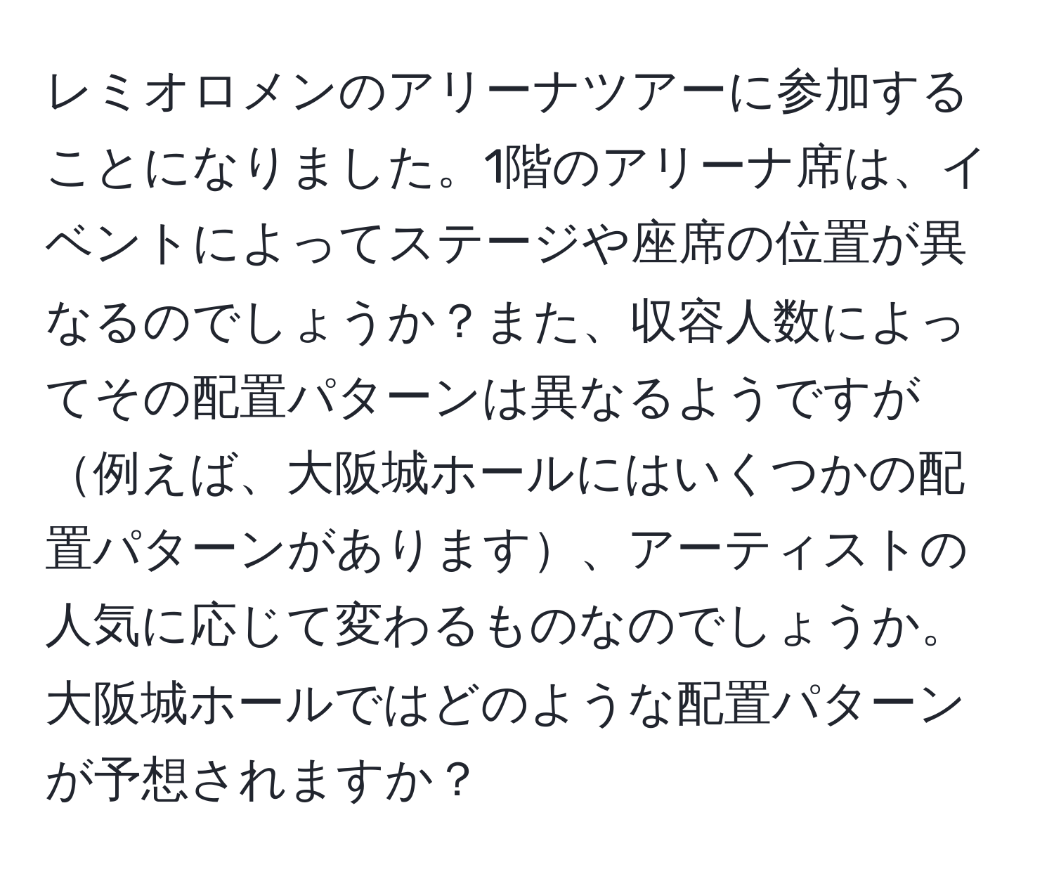 レミオロメンのアリーナツアーに参加することになりました。1階のアリーナ席は、イベントによってステージや座席の位置が異なるのでしょうか？また、収容人数によってその配置パターンは異なるようですが例えば、大阪城ホールにはいくつかの配置パターンがあります、アーティストの人気に応じて変わるものなのでしょうか。大阪城ホールではどのような配置パターンが予想されますか？