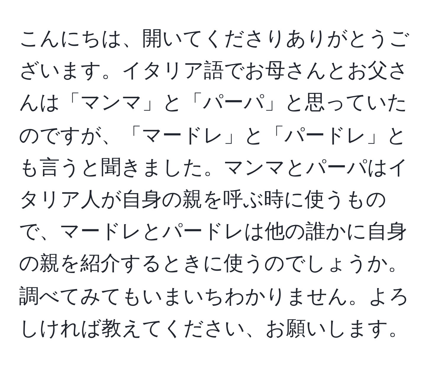 こんにちは、開いてくださりありがとうございます。イタリア語でお母さんとお父さんは「マンマ」と「パーパ」と思っていたのですが、「マードレ」と「パードレ」とも言うと聞きました。マンマとパーパはイタリア人が自身の親を呼ぶ時に使うもので、マードレとパードレは他の誰かに自身の親を紹介するときに使うのでしょうか。調べてみてもいまいちわかりません。よろしければ教えてください、お願いします。