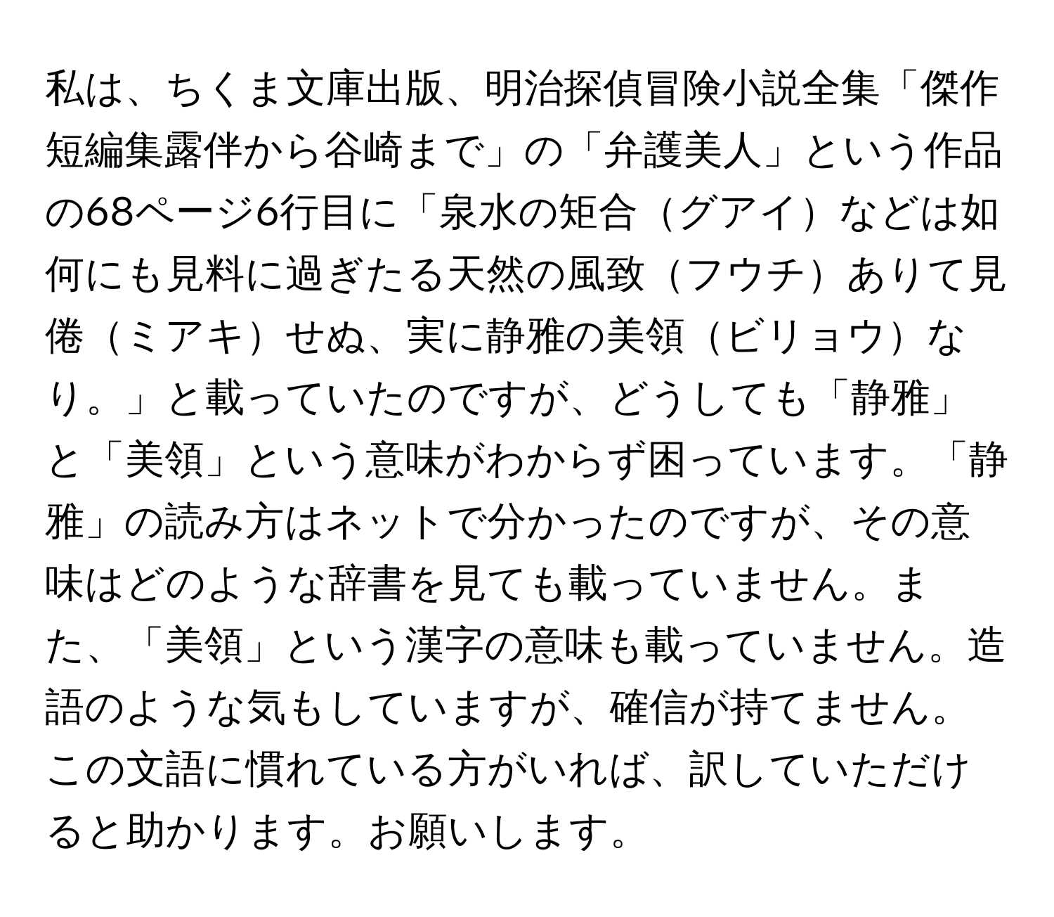 私は、ちくま文庫出版、明治探偵冒険小説全集「傑作短編集露伴から谷崎まで」の「弁護美人」という作品の68ページ6行目に「泉水の矩合グアイなどは如何にも見料に過ぎたる天然の風致フウチありて見倦ミアキせぬ、実に静雅の美領ビリョウなり。」と載っていたのですが、どうしても「静雅」と「美領」という意味がわからず困っています。「静雅」の読み方はネットで分かったのですが、その意味はどのような辞書を見ても載っていません。また、「美領」という漢字の意味も載っていません。造語のような気もしていますが、確信が持てません。この文語に慣れている方がいれば、訳していただけると助かります。お願いします。