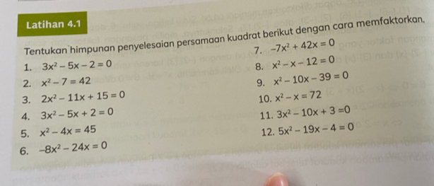 Latihan 4.1 
Tentukan himpunan penyelesaian persamaan kuadrat berikut dengan cara memfaktorkan, 
7. -7x^2+42x=0
1. 3x^2-5x-2=0 8. x^2-x-12=0
2. x^2-7=42 9. x^2-10x-39=0
3. 2x^2-11x+15=0 10. x^2-x=72
4. 3x^2-5x+2=0 11. 3x^2-10x+3=0
5. x^2-4x=45 12. 5x^2-19x-4=0
6. -8x^2-24x=0